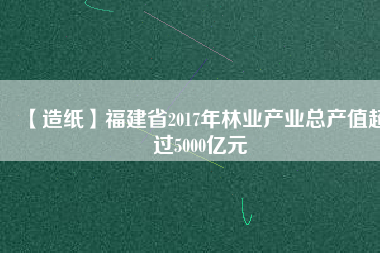 【造紙】福建省2017年林業(yè)產業(yè)總產值超過5000億元