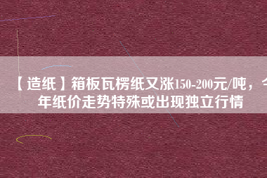 【造紙】箱板瓦楞紙又漲150-200元/噸，今年紙價(jià)走勢(shì)特殊或出現(xiàn)獨(dú)立行情