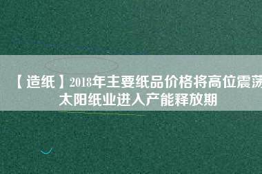 【造紙】2018年主要紙品價(jià)格將高位震蕩 太陽(yáng)紙業(yè)進(jìn)入產(chǎn)能釋放期