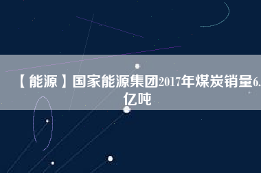 【能源】國(guó)家能源集團(tuán)2017年煤炭銷量6.5億噸