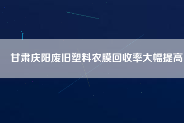 甘肅慶陽廢舊塑料農(nóng)膜回收率大幅提高