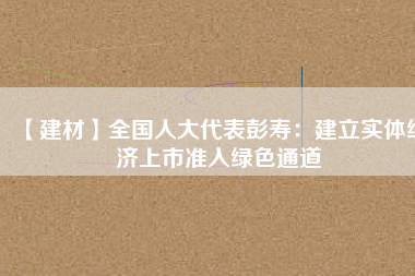 【建材】全國(guó)人大代表彭壽：建立實(shí)體經(jīng)濟(jì)上市準(zhǔn)入綠色通道