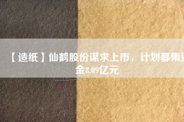 【造紙】仙鶴股份謀求上市，計(jì)劃募集資金8.09億元