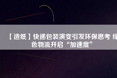 【造紙】快遞包裝演變引發(fā)環(huán)保思考 綠色物流開啟“加速度”