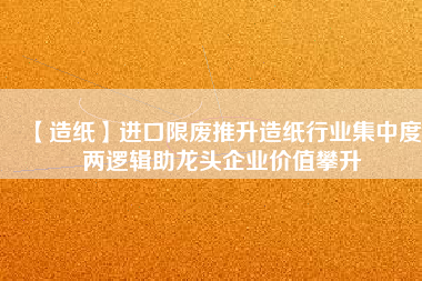 【造紙】進(jìn)口限廢推升造紙行業(yè)集中度 兩邏輯助龍頭企業(yè)價(jià)值攀升