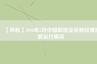 【風機】2018年2月中國制造業(yè)采購經理指數運行情況