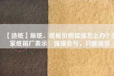 【造紙】原紙、紙板價格猛漲怎么辦？多家紙箱廠表示：強撐會虧，只能漲價