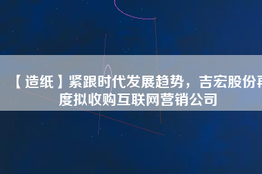 【造紙】緊跟時代發(fā)展趨勢，吉宏股份再度擬收購互聯(lián)網(wǎng)營銷公司