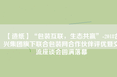 【造紙】“包裝互聯(lián)，生態(tài)共贏”-2018合興集團(tuán)旗下聯(lián)合包裝網(wǎng)合作伙伴評(píng)優(yōu)暨交流座談會(huì)圓滿落幕