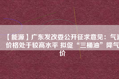 【能源】廣東發(fā)改委公開征求意見：氣源價格處于較高水平 擬促“三桶油”降氣價