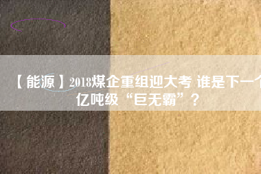 【能源】2018煤企重組迎大考 誰是下一個(gè)億噸級(jí)“巨無霸”？