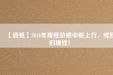 【造紙】2018年廢紙價格中樞上行，或回歸理性！