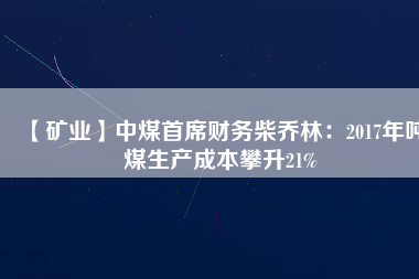 【礦業(yè)】中煤首席財務(wù)柴喬林：2017年噸煤生產(chǎn)成本攀升21%