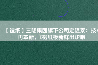 【造紙】三隆集團旗下公司定隆泰：技術(shù)再革新，E楞紙板新鮮出爐啦