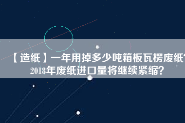 【造紙】一年用掉多少噸箱板瓦楞廢紙？2018年廢紙進(jìn)口量將繼續(xù)緊縮？