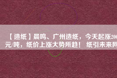 【造紙】晨鳴、廣州造紙，今天起漲200元/噸，紙價上漲大勢所趨！ 紙引未來網(wǎng)