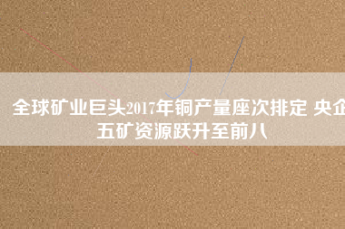 全球礦業(yè)巨頭2017年銅產量座次排定 央企五礦資源躍升至前八