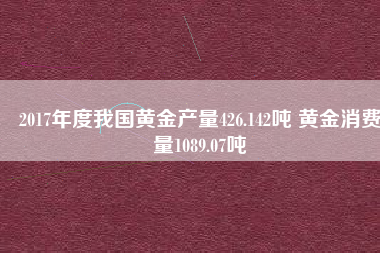 2017年度我國黃金產(chǎn)量426.142噸 黃金消費(fèi)量1089.07噸