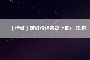 【造紙】廢紙價(jià)格最高上調(diào)100元/噸