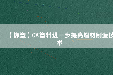 【橡塑】GW塑料進(jìn)一步提高增材制造技術(shù)