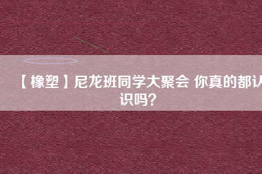 【橡塑】尼龍班同學(xué)大聚會(huì) 你真的都認(rèn)識(shí)嗎？ 