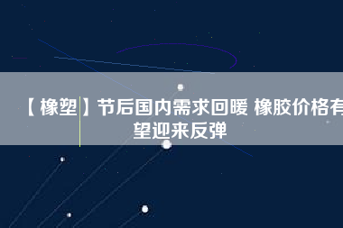 【橡塑】節(jié)后國(guó)內(nèi)需求回暖 橡膠價(jià)格有望迎來(lái)反彈