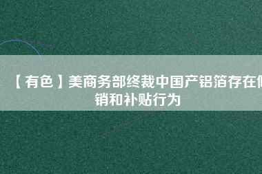 【有色】美商務(wù)部終裁中國(guó)產(chǎn)鋁箔存在傾銷和補(bǔ)貼行為