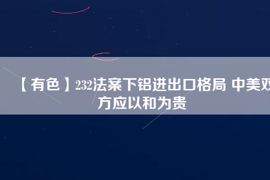 【有色】232法案下鋁進(jìn)出口格局 中美雙方應(yīng)以和為貴