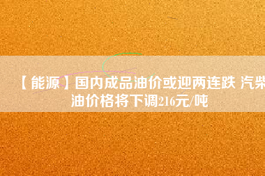 【能源】國內(nèi)成品油價(jià)或迎兩連跌 汽柴油價(jià)格將下調(diào)216元/噸