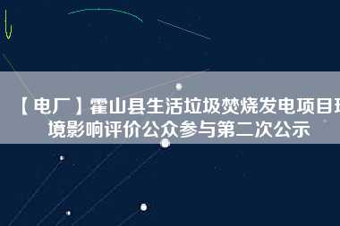 【電廠】霍山縣生活垃圾焚燒發(fā)電項目環(huán)境影響評價公眾參與第二次公示