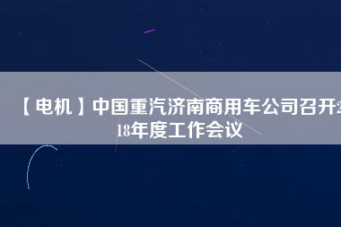 【電機(jī)】中國重汽濟(jì)南商用車公司召開2018年度工作會議
          