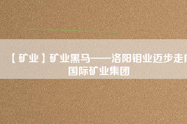 【礦業(yè)】礦業(yè)黑馬——洛陽(yáng)鉬業(yè)邁步走向國(guó)際礦業(yè)集團(tuán)