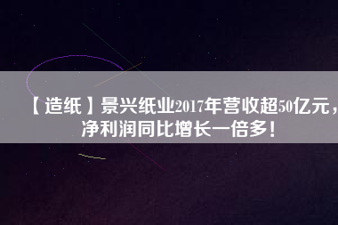 【造紙】景興紙業(yè)2017年?duì)I收超50億元，凈利潤(rùn)同比增長(zhǎng)一倍多！