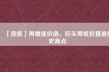 【造紙】再增漲價(jià)函，巨頭帶紙價(jià)直追歷史高點(diǎn)