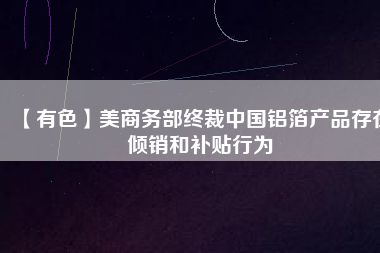 【有色】美商務部終裁中國鋁箔產品存在傾銷和補貼行為