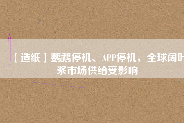 【造紙】鸚鵡停機、APP停機，全球闊葉漿市場供給受影響