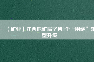 【礦業(yè)】江西地礦局堅持3個“圍繞”轉型升級