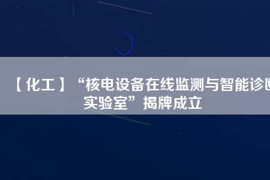 【化工】“核電設(shè)備在線監(jiān)測與智能診斷實(shí)驗(yàn)室”揭牌成立