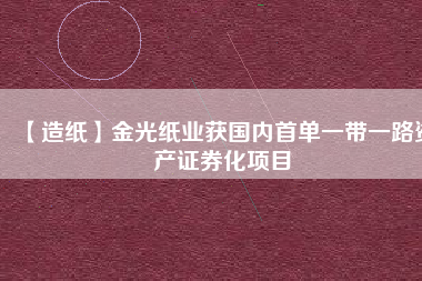 【造紙】金光紙業(yè)獲國內(nèi)首單一帶一路資產(chǎn)證券化項(xiàng)目