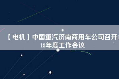 【電機(jī)】中國重汽濟(jì)南商用車公司召開2018年度工作會議
          