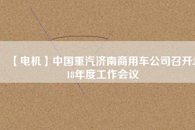 【電機(jī)】中國重汽濟(jì)南商用車公司召開2018年度工作會議
          