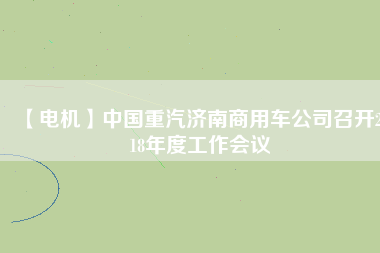 【電機(jī)】中國重汽濟(jì)南商用車公司召開2018年度工作會議
          