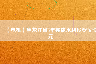 【電機】黑龍江省5年完成水利投資767億元
          