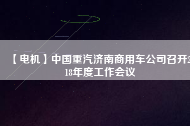 【電機(jī)】中國重汽濟(jì)南商用車公司召開2018年度工作會議
          