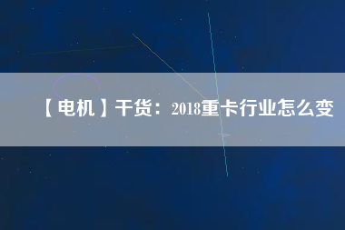 【電機(jī)】干貨：2018重卡行業(yè)怎么變
          