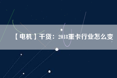 【電機(jī)】干貨：2018重卡行業(yè)怎么變
          