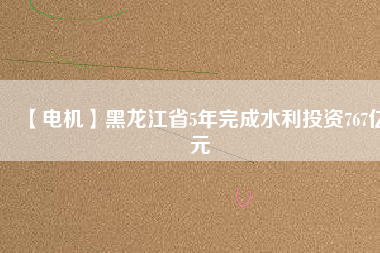 【電機】黑龍江省5年完成水利投資767億元
          