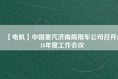 【電機(jī)】中國重汽濟(jì)南商用車公司召開2018年度工作會議
          