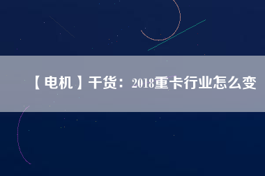 【電機(jī)】干貨：2018重卡行業(yè)怎么變
          