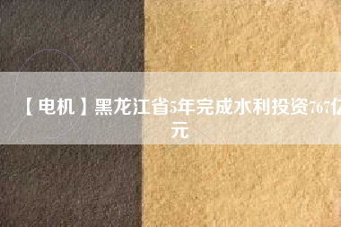 【電機】黑龍江省5年完成水利投資767億元
          